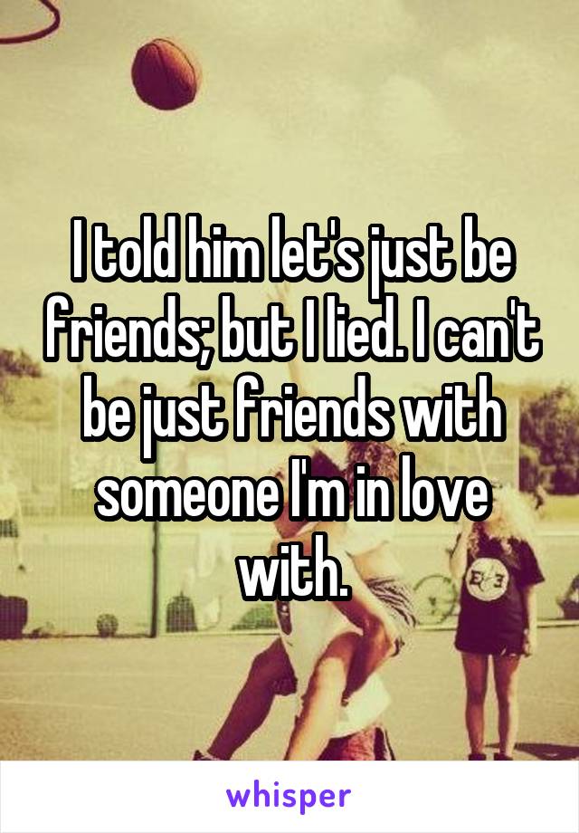 I told him let's just be friends; but I lied. I can't be just friends with someone I'm in love with.