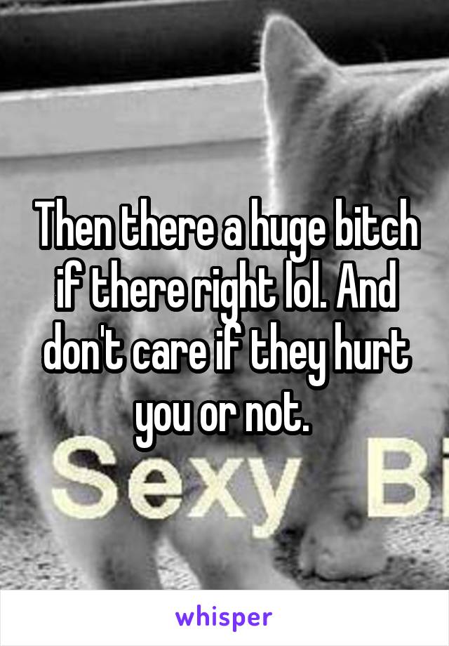 Then there a huge bitch if there right lol. And don't care if they hurt you or not. 