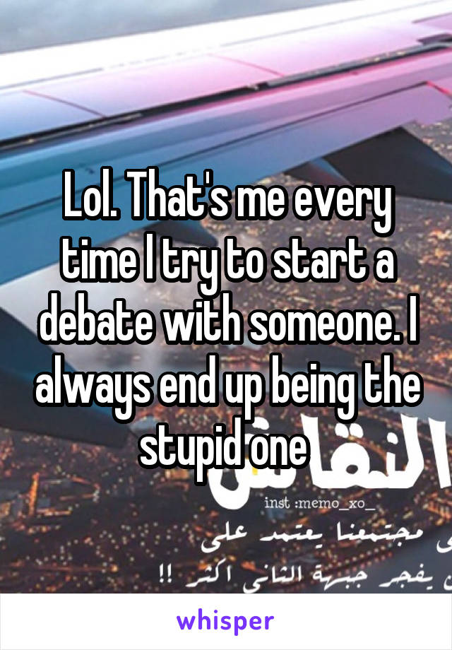 Lol. That's me every time I try to start a debate with someone. I always end up being the stupid one 