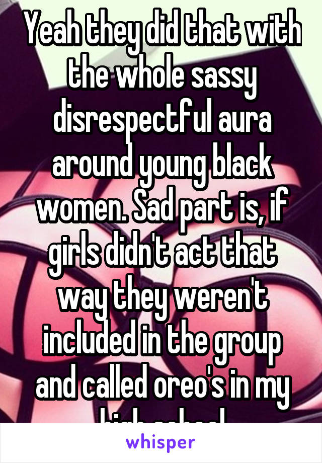 Yeah they did that with the whole sassy disrespectful aura around young black women. Sad part is, if girls didn't act that way they weren't included in the group and called oreo's in my high school