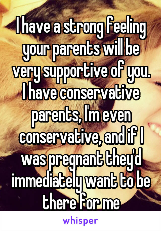 I have a strong feeling your parents will be very supportive of you. I have conservative parents, I'm even conservative, and if I was pregnant they'd immediately want to be there for me