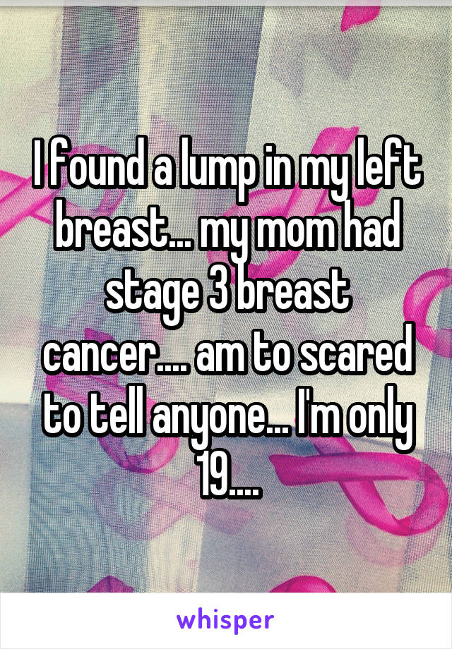 I found a lump in my left breast... my mom had stage 3 breast cancer.... am to scared to tell anyone... I'm only 19....
