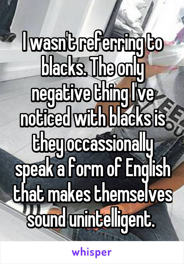 I wasn't referring to blacks. The only negative thing I've noticed with blacks is they occassionally speak a form of English that makes themselves sound unintelligent. 