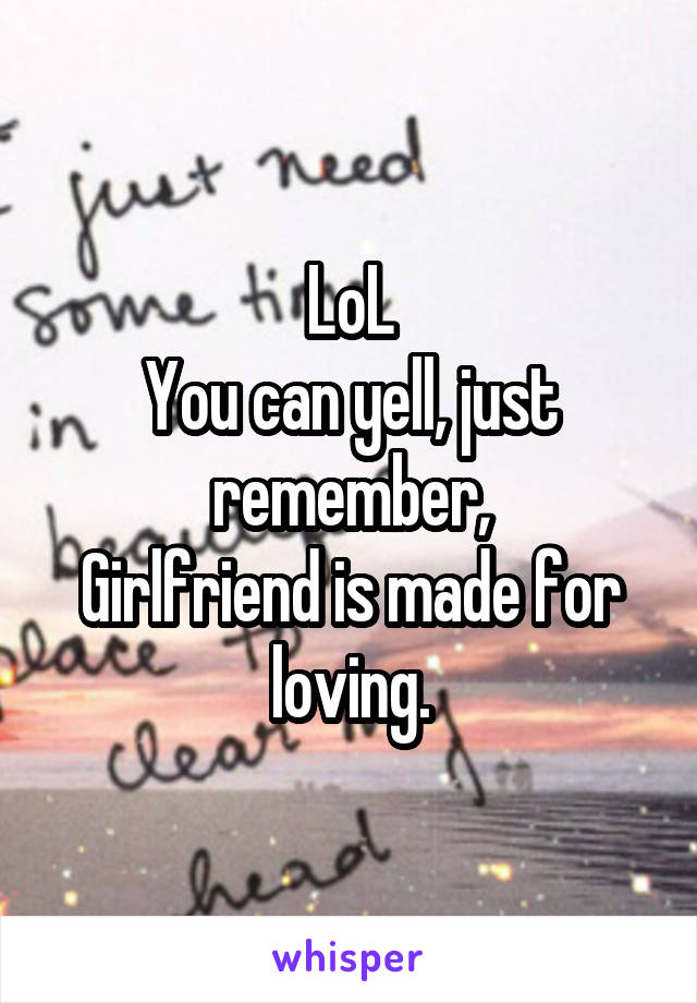 LoL
You can yell, just remember,
Girlfriend is made for loving.