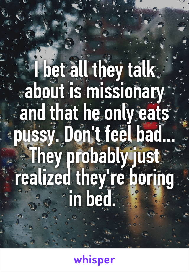 I bet all they talk about is missionary and that he only eats pussy. Don't feel bad... They probably just realized they're boring in bed. 