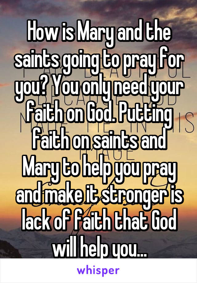 How is Mary and the saints going to pray for you? You only need your faith on God. Putting faith on saints and Mary to help you pray and make it stronger is lack of faith that God will help you...
