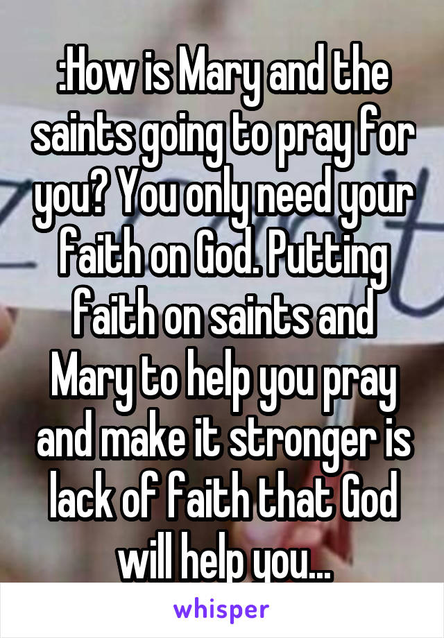 :How is Mary and the saints going to pray for you? You only need your faith on God. Putting faith on saints and Mary to help you pray and make it stronger is lack of faith that God will help you...