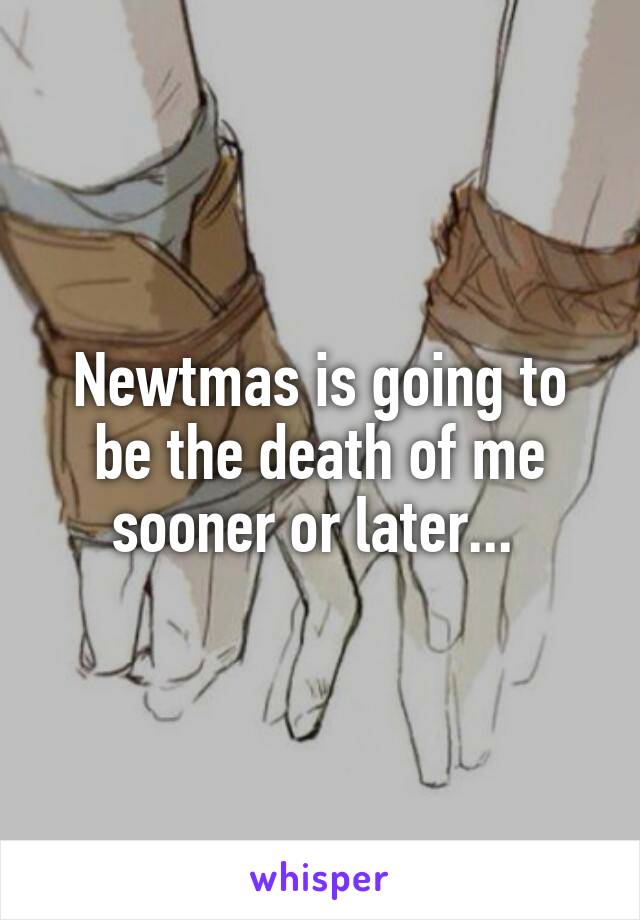 Newtmas is going to be the death of me sooner or later... 