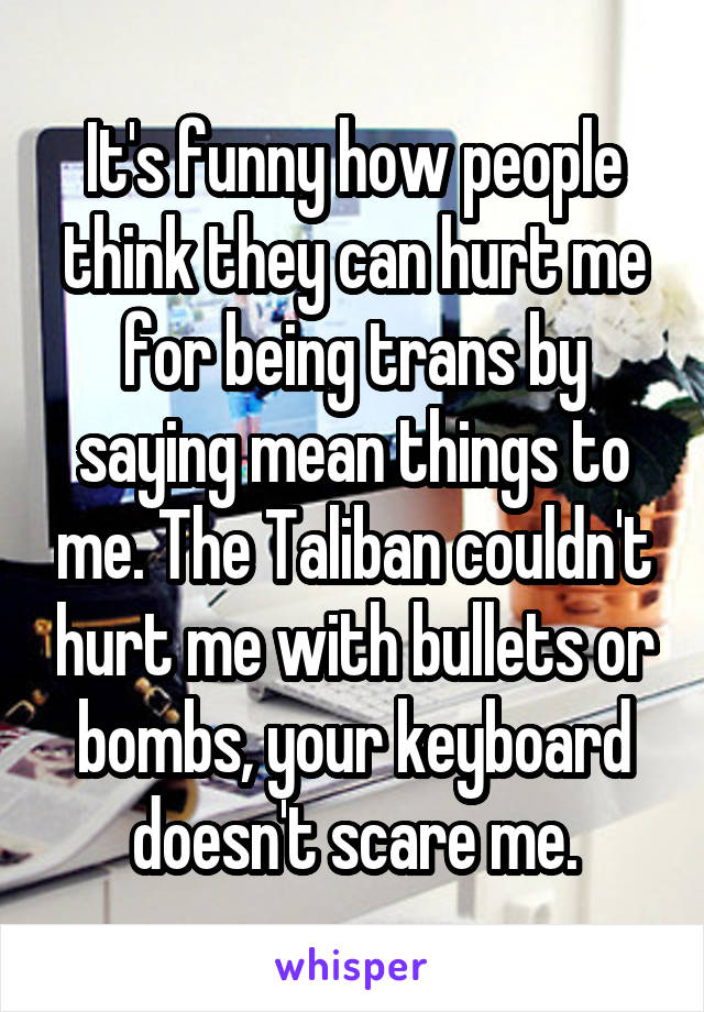 It's funny how people think they can hurt me for being trans by saying mean things to me. The Taliban couldn't hurt me with bullets or bombs, your keyboard doesn't scare me.