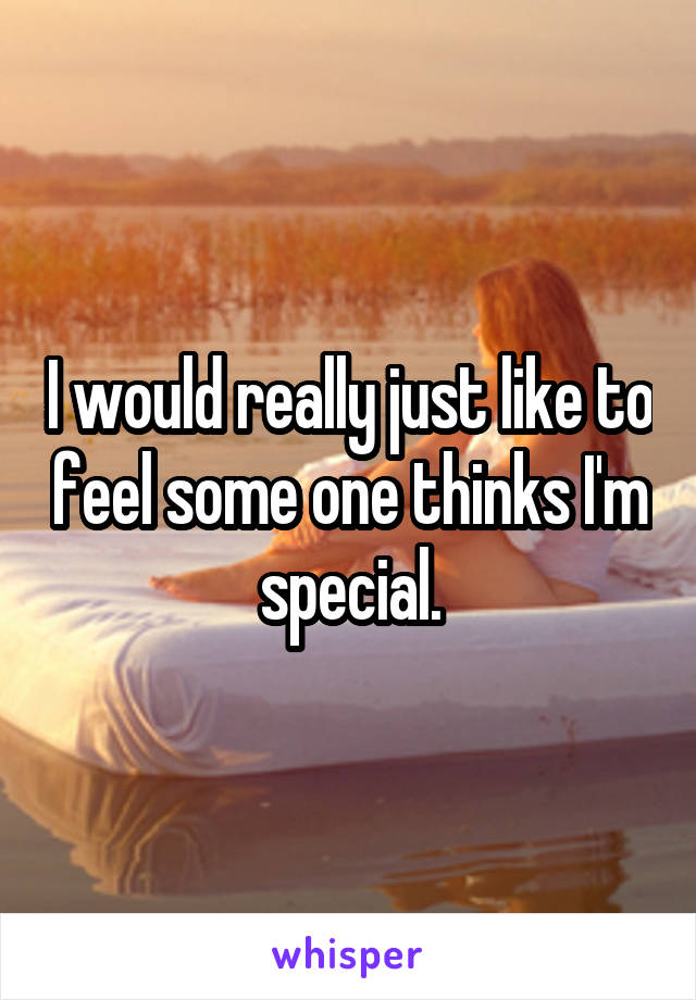 I would really just like to feel some one thinks I'm special.