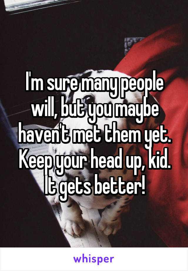 I'm sure many people will, but you maybe haven't met them yet. Keep your head up, kid.
It gets better!