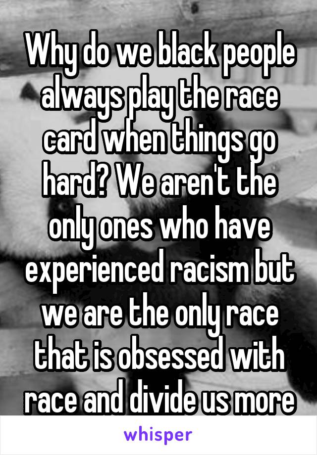 Why do we black people always play the race card when things go hard? We aren't the only ones who have experienced racism but we are the only race that is obsessed with race and divide us more