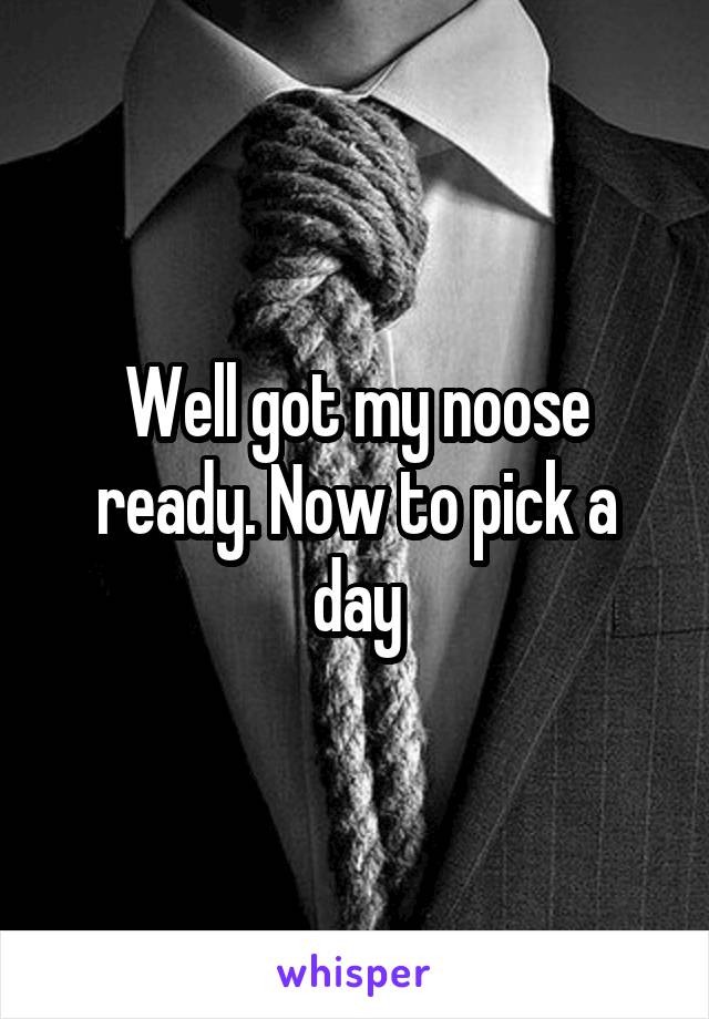Well got my noose ready. Now to pick a day