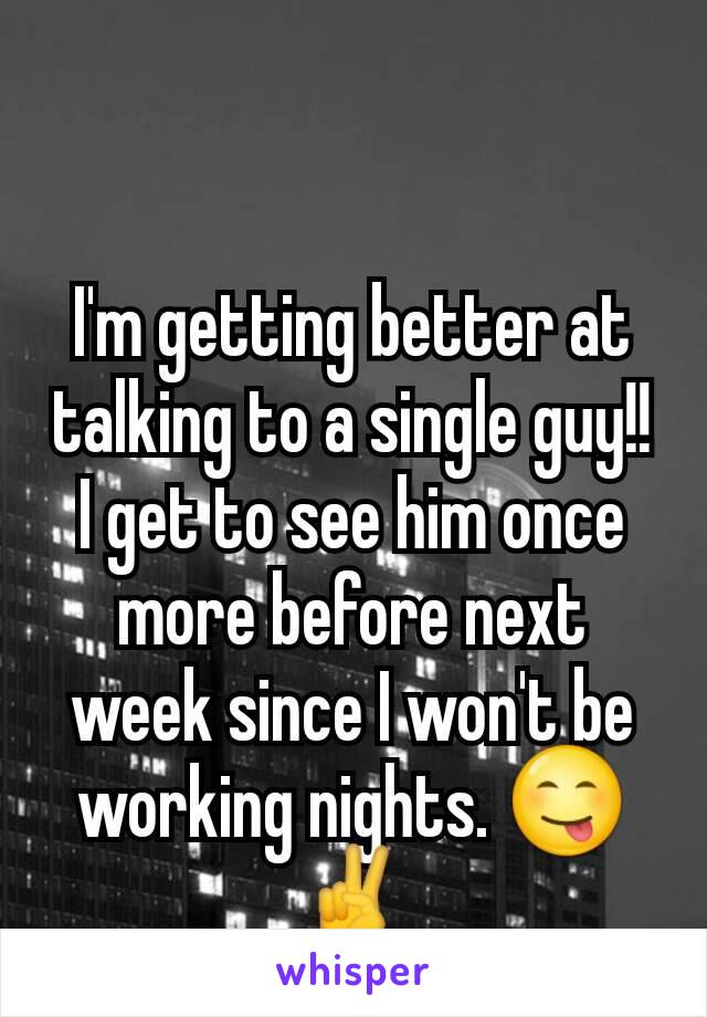 I'm getting better at talking to a single guy!! I get to see him once more before next week since I won't be working nights. 😋✌