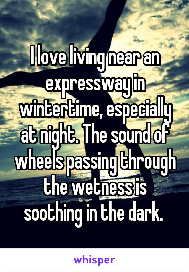 I love living near an expressway in wintertime, especially at night. The sound of wheels passing through the wetness is soothing in the dark. 