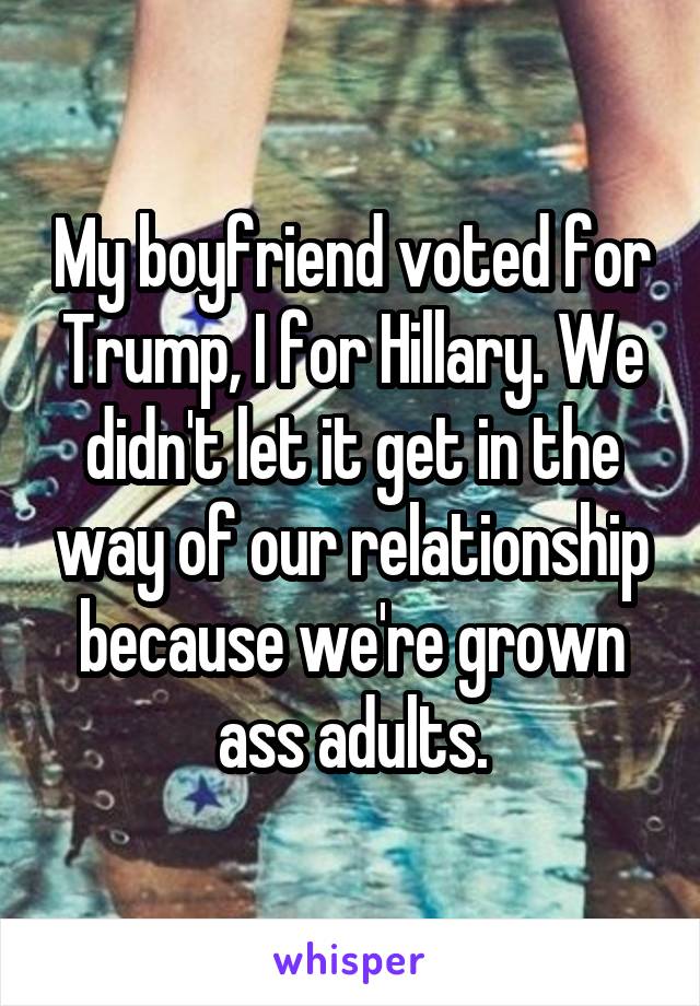 My boyfriend voted for Trump, I for Hillary. We didn't let it get in the way of our relationship because we're grown ass adults.