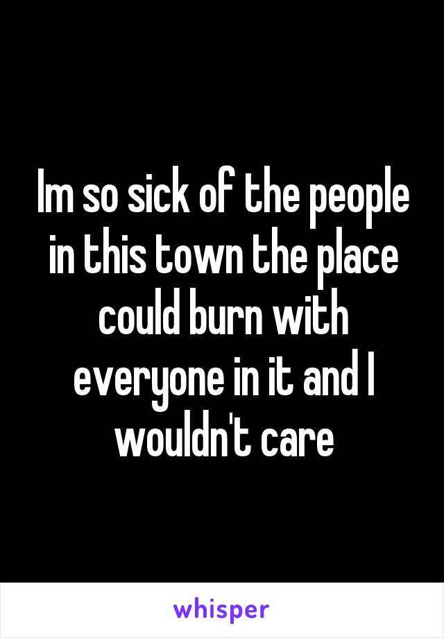 Im so sick of the people in this town the place could burn with everyone in it and I wouldn't care