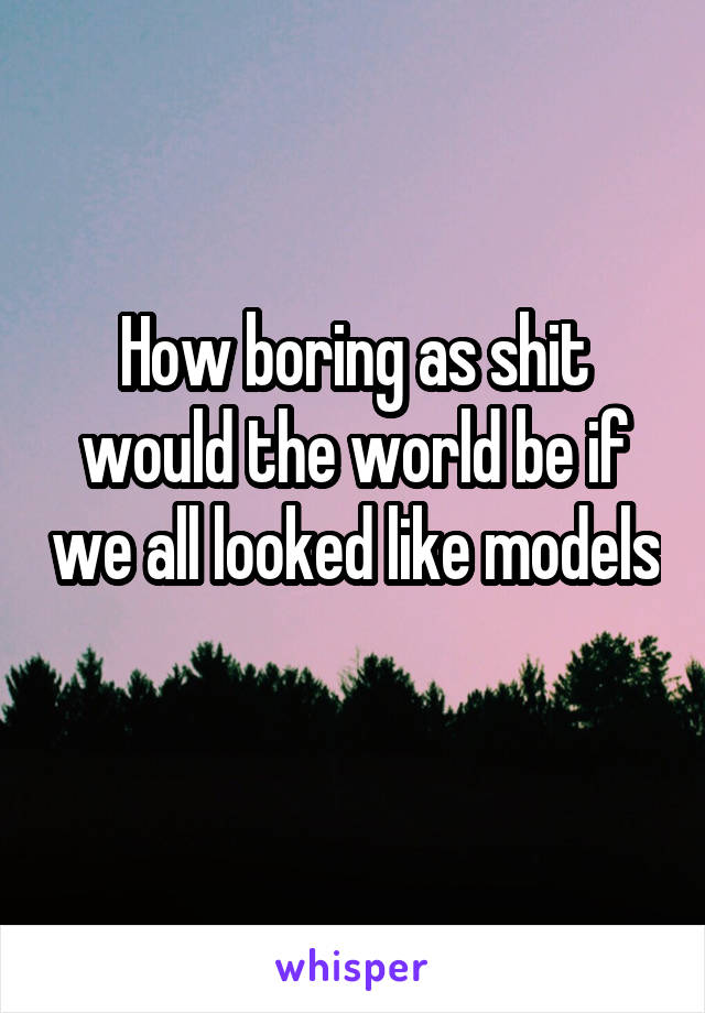 How boring as shit would the world be if we all looked like models 