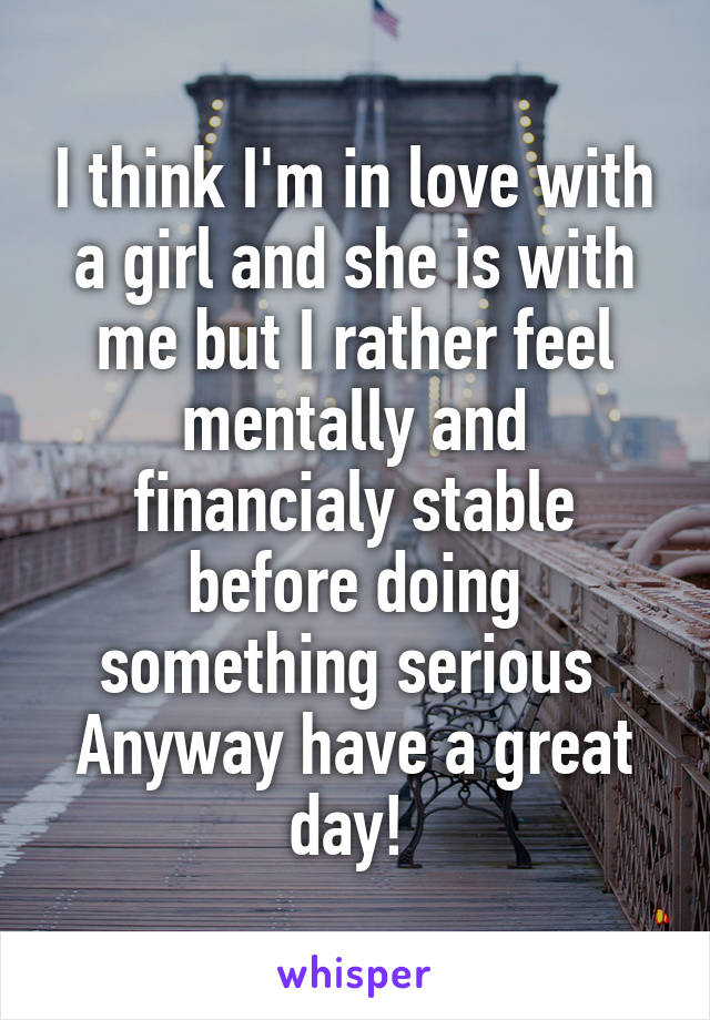 I think I'm in love with a girl and she is with me but I rather feel mentally and financialy stable before doing something serious 
Anyway have a great day! 