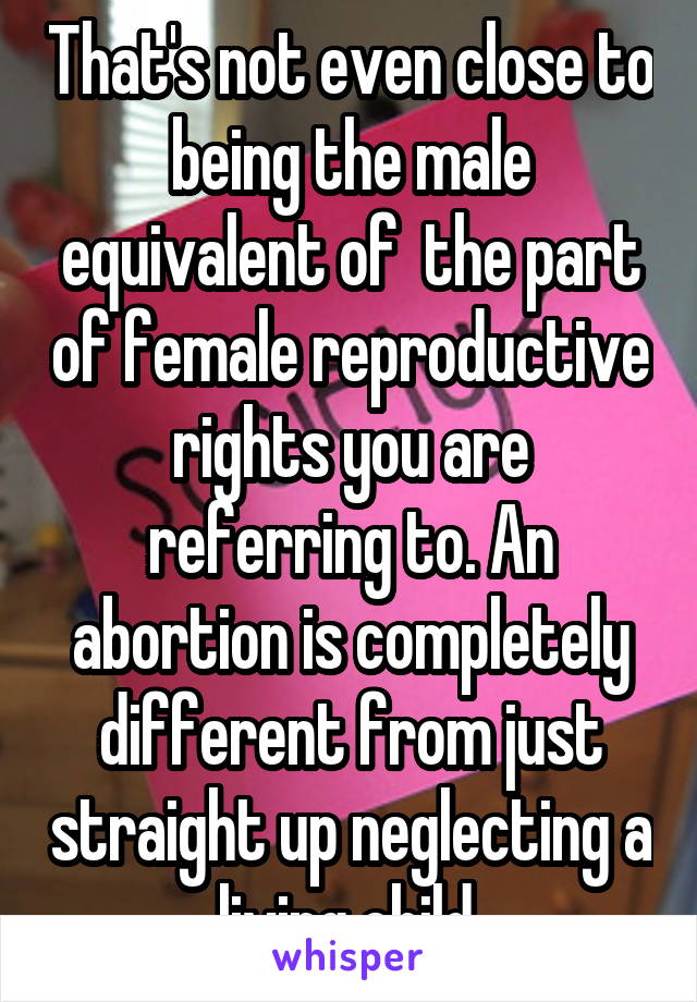 That's not even close to being the male equivalent of  the part of female reproductive rights you are referring to. An abortion is completely different from just straight up neglecting a living child.