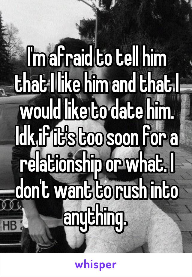 I'm afraid to tell him that I like him and that I would like to date him. Idk if it's too soon for a relationship or what. I don't want to rush into anything. 