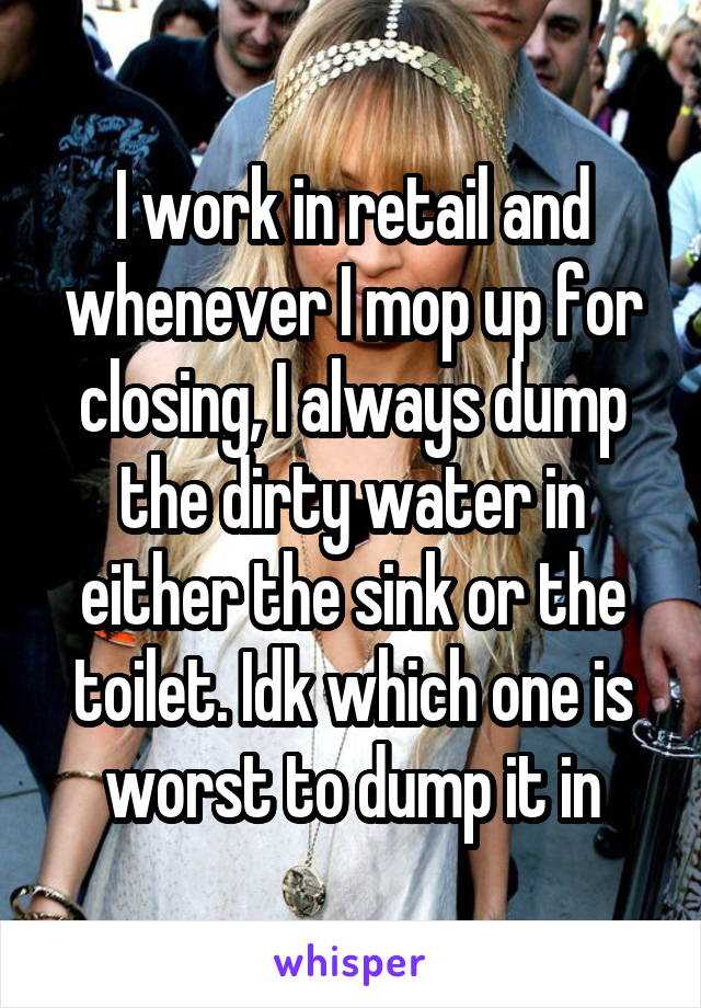 I work in retail and whenever I mop up for closing, I always dump the dirty water in either the sink or the toilet. Idk which one is worst to dump it in