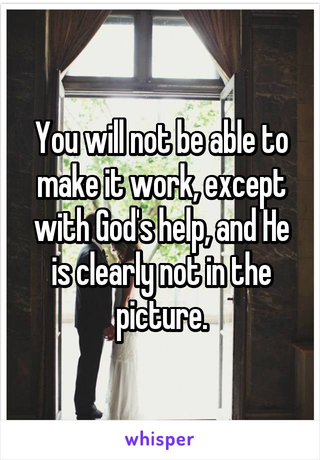 You will not be able to make it work, except with God's help, and He is clearly not in the picture.