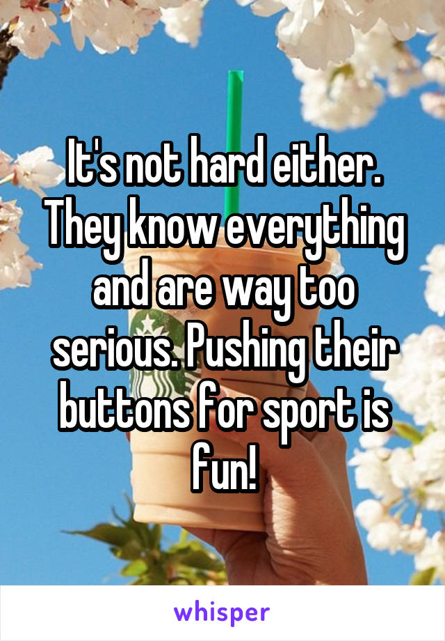It's not hard either. They know everything and are way too serious. Pushing their buttons for sport is fun!