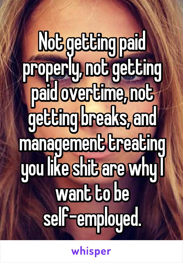 Not getting paid properly, not getting paid overtime, not getting breaks, and management treating you like shit are why I want to be self-employed.