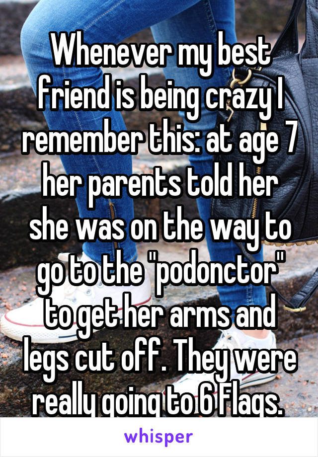 Whenever my best friend is being crazy I remember this: at age 7 her parents told her she was on the way to go to the "podonctor" to get her arms and legs cut off. They were really going to 6 Flags. 