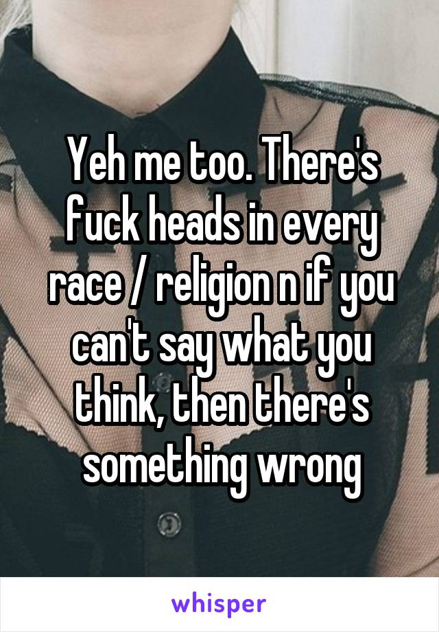 Yeh me too. There's fuck heads in every race / religion n if you can't say what you think, then there's something wrong