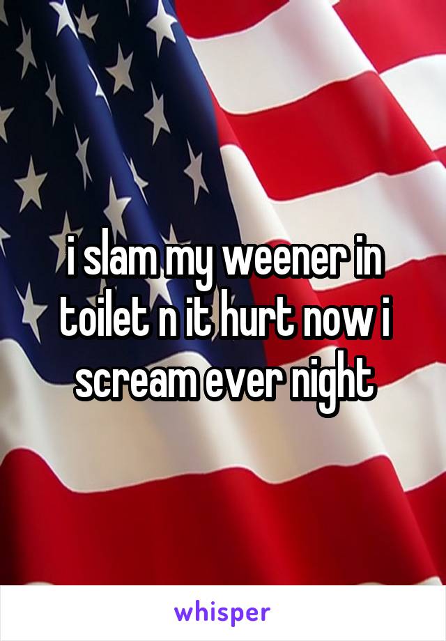 i slam my weener in toilet n it hurt now i scream ever night