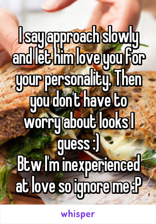 I say approach slowly and let him love you for your personality. Then you don't have to worry about looks I guess :)
Btw I'm inexperienced at love so ignore me :P