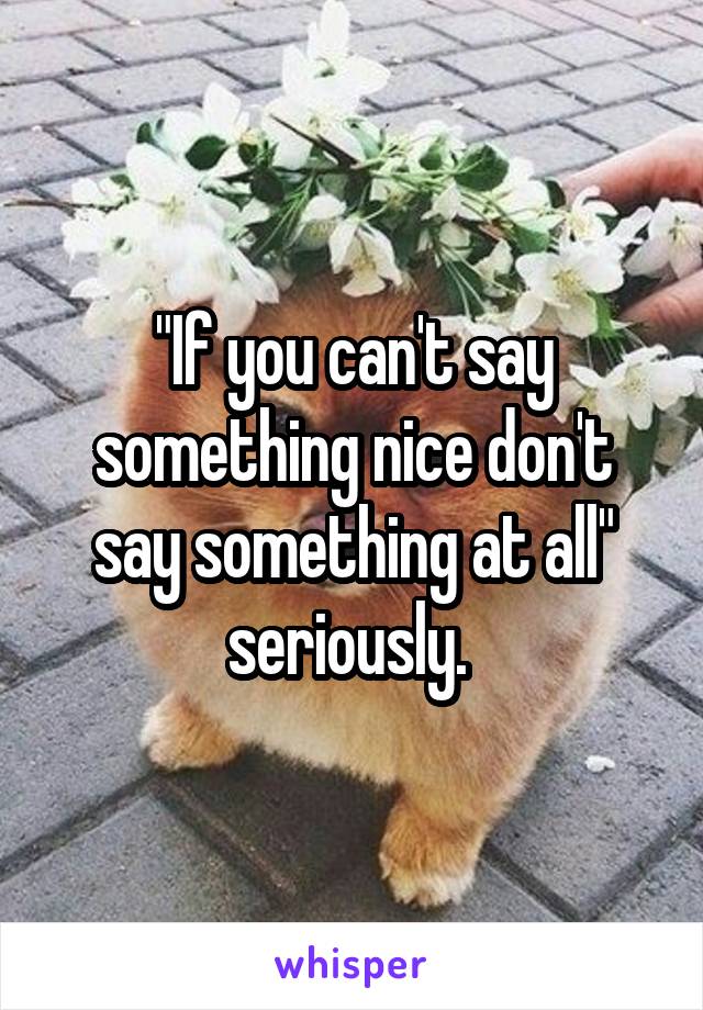 "If you can't say something nice don't say something at all" seriously. 