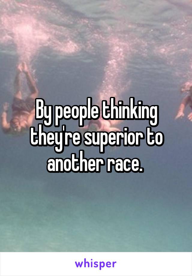 By people thinking they're superior to another race. 