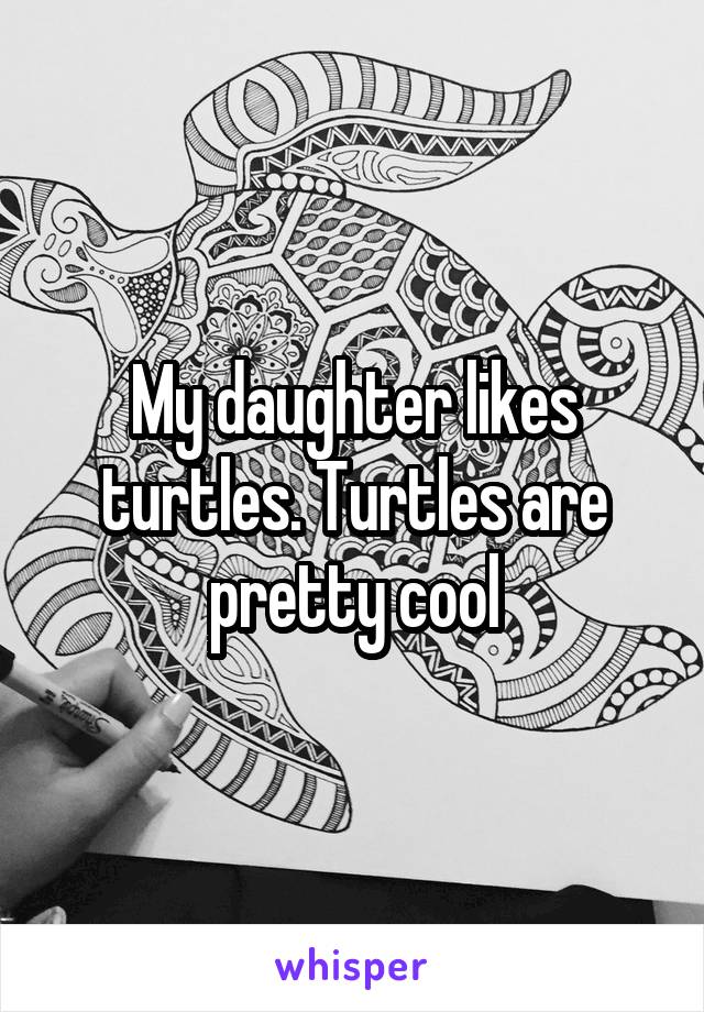 My daughter likes turtles. Turtles are pretty cool