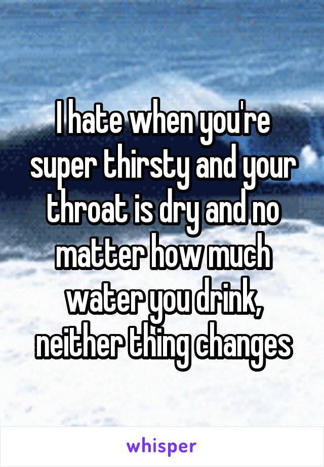 I hate when you're super thirsty and your throat is dry and no matter how much water you drink, neither thing changes