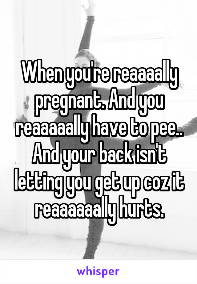 When you're reaaaally pregnant. And you reaaaaally have to pee.. And your back isn't letting you get up coz it reaaaaaally hurts.