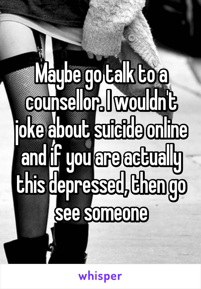 Maybe go talk to a counsellor. I wouldn't joke about suicide online and if you are actually this depressed, then go see someone