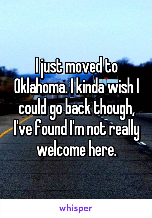I just moved to Oklahoma. I kinda wish I could go back though, I've found I'm not really welcome here.