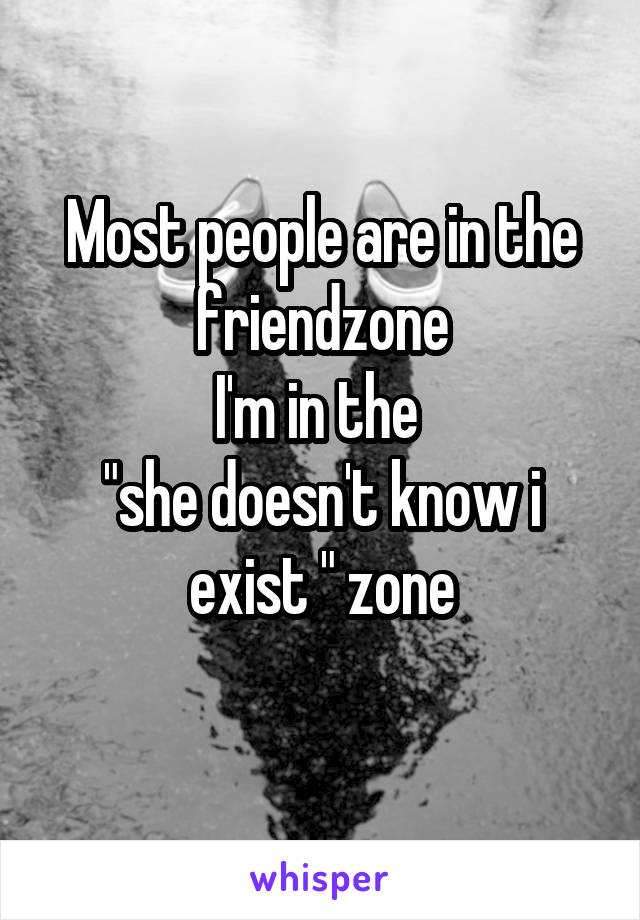 Most people are in the friendzone
I'm in the 
"she doesn't know i exist " zone
