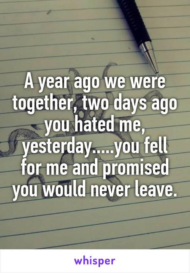 A year ago we were together, two days ago you hated me, yesterday.....you fell for me and promised you would never leave.