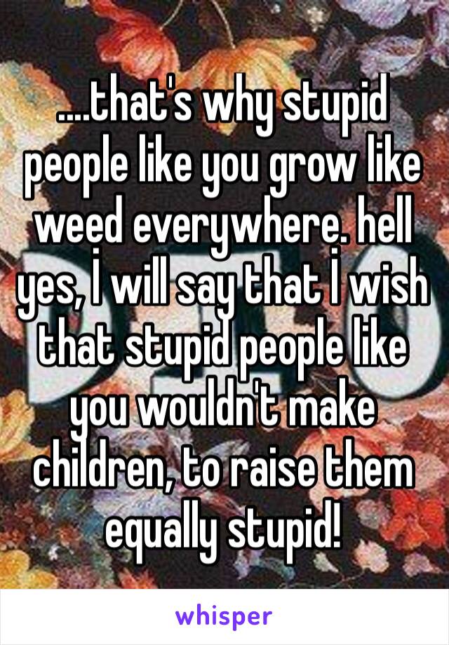 ....that's why stupid people like you grow like weed everywhere. hell yes, İ will say that İ wish that stupid people like you wouldn't make children, to raise them equally stupid! 