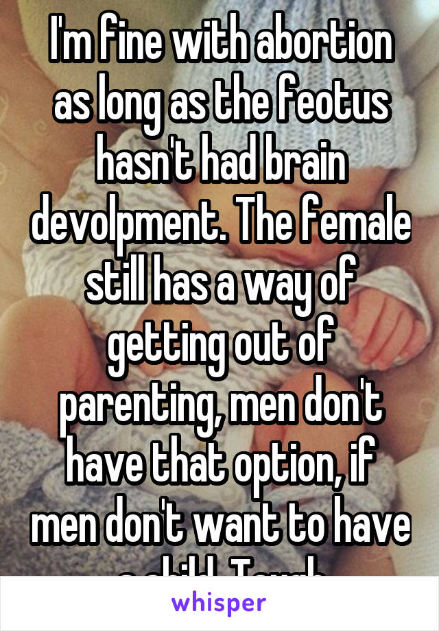 I'm fine with abortion as long as the feotus hasn't had brain devolpment. The female still has a way of getting out of parenting, men don't have that option, if men don't want to have a child. Tough