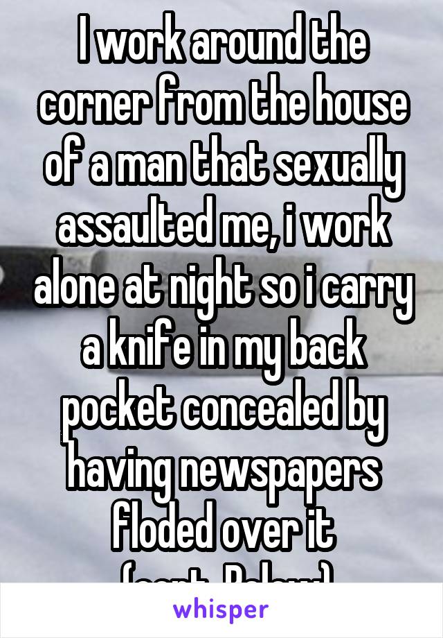 I work around the corner from the house of a man that sexually assaulted me, i work alone at night so i carry a knife in my back pocket concealed by having newspapers floded over it
 (cont. Below)