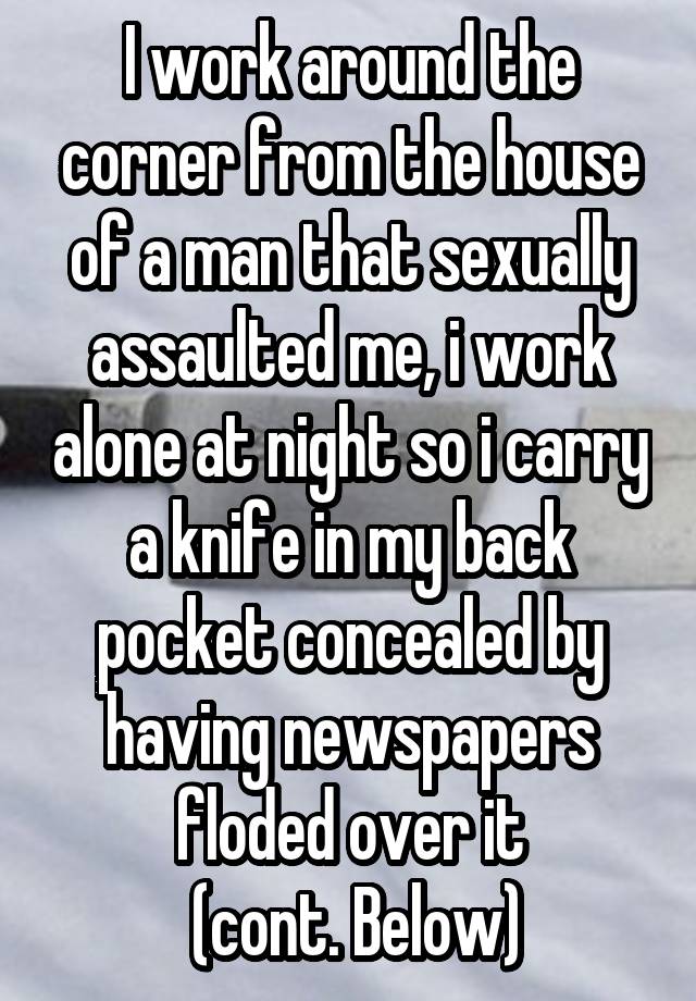 I work around the corner from the house of a man that sexually assaulted me, i work alone at night so i carry a knife in my back pocket concealed by having newspapers floded over it
 (cont. Below)