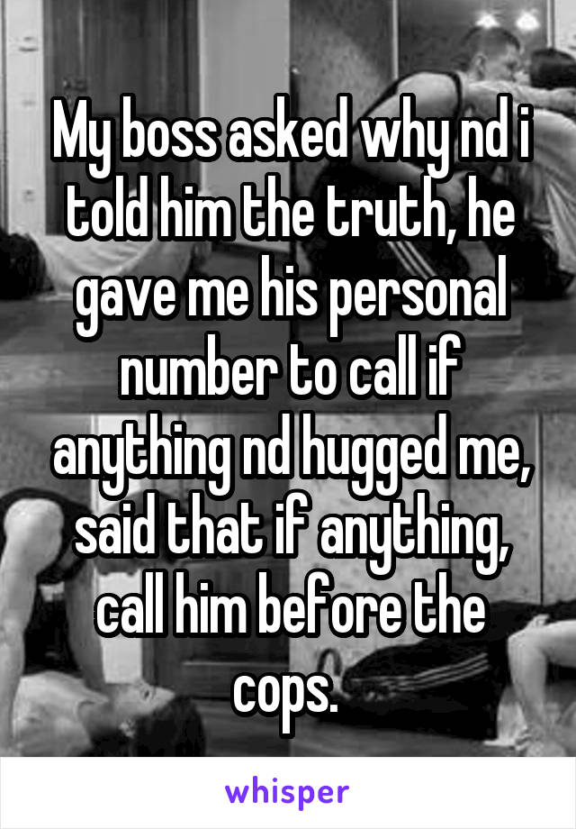 My boss asked why nd i told him the truth, he gave me his personal number to call if anything nd hugged me, said that if anything, call him before the cops. 