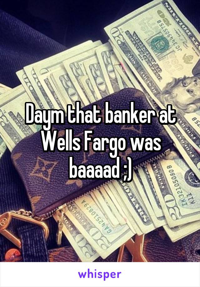 Daym that banker at Wells Fargo was baaaad ;)
