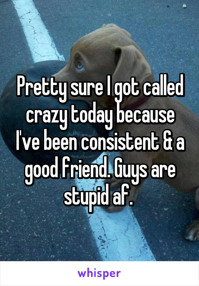 Pretty sure I got called crazy today because I've been consistent & a good friend. Guys are stupid af. 