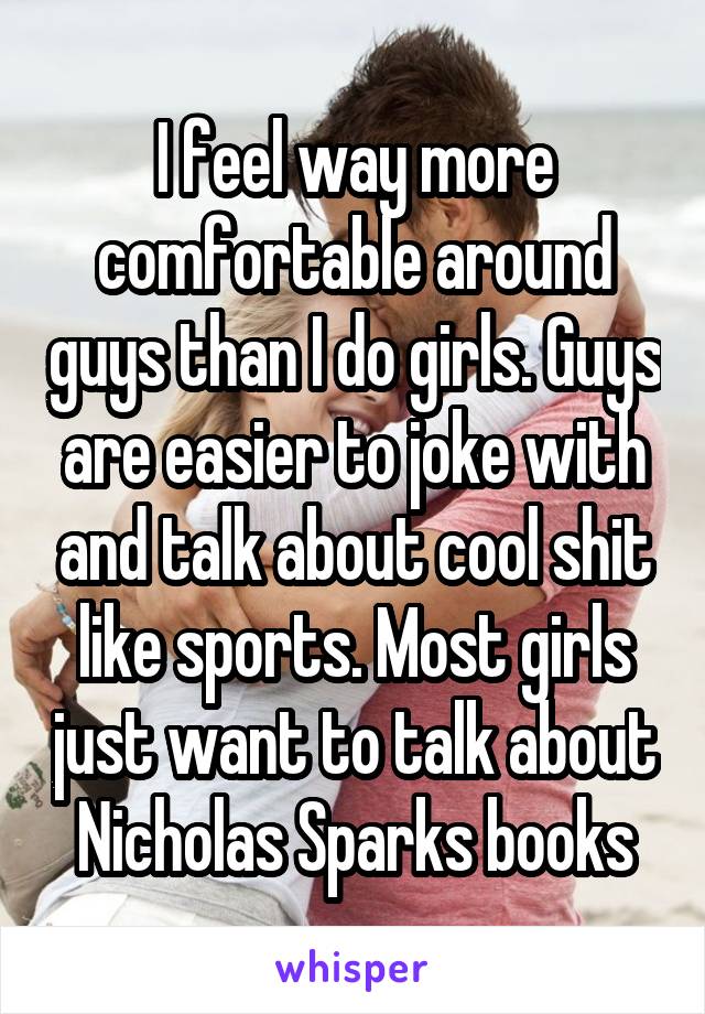 I feel way more comfortable around guys than I do girls. Guys are easier to joke with and talk about cool shit like sports. Most girls just want to talk about Nicholas Sparks books